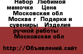 Набор “Любимой мамочке“ › Цена ­ 385 - Московская обл., Москва г. Подарки и сувениры » Изделия ручной работы   . Московская обл.